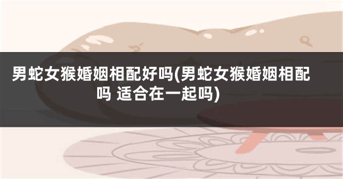 男蛇女猴婚姻相配好吗(男蛇女猴婚姻相配吗 适合在一起吗)