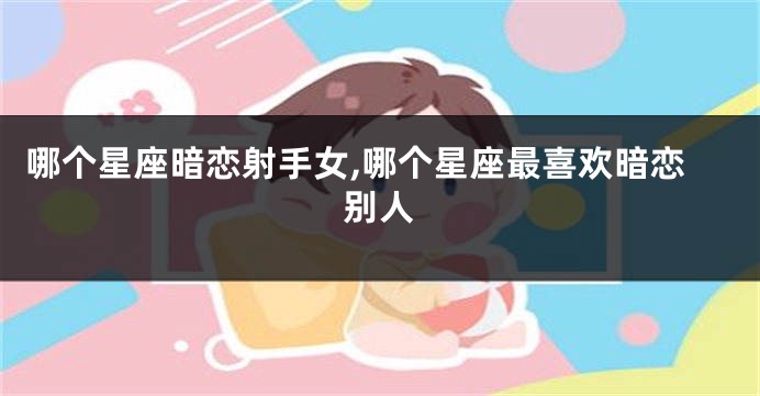 哪个星座暗恋射手女,哪个星座最喜欢暗恋别人