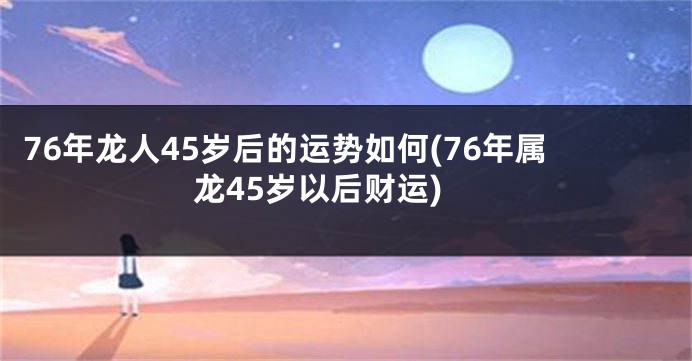 76年龙人45岁后的运势如何(76年属龙45岁以后财运)