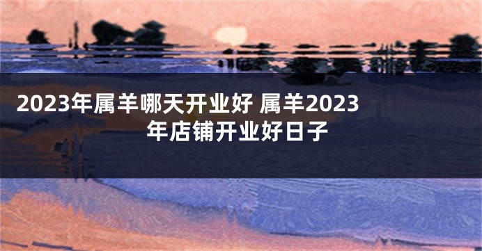 2023年属羊哪天开业好 属羊2023年店铺开业好日子