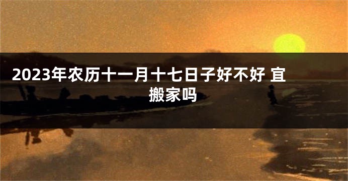 2023年农历十一月十七日子好不好 宜搬家吗