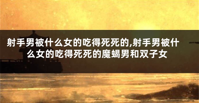 射手男被什么女的吃得死死的,射手男被什么女的吃得死死的魔蝎男和双子女