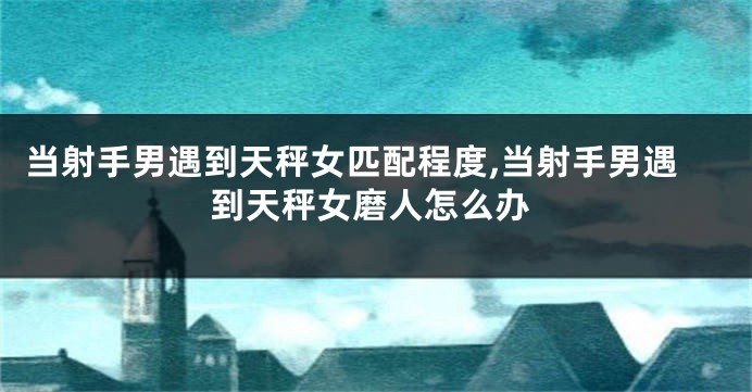 当射手男遇到天秤女匹配程度,当射手男遇到天秤女磨人怎么办