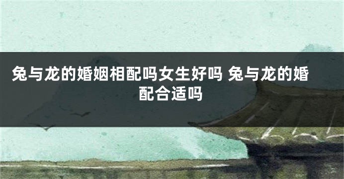 兔与龙的婚姻相配吗女生好吗 兔与龙的婚配合适吗
