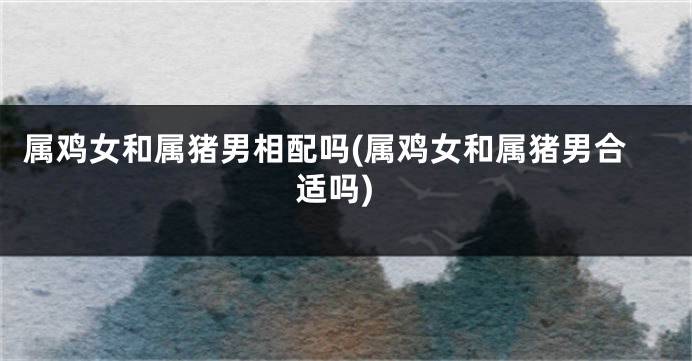 属鸡女和属猪男相配吗(属鸡女和属猪男合适吗)
