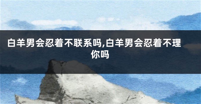白羊男会忍着不联系吗,白羊男会忍着不理你吗