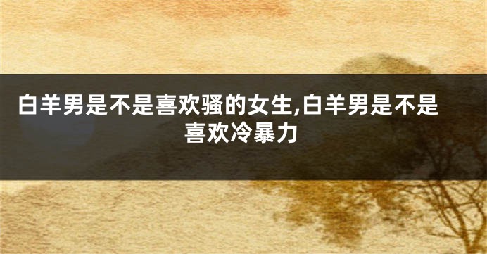 白羊男是不是喜欢骚的女生,白羊男是不是喜欢冷暴力