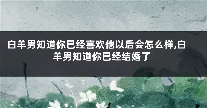 白羊男知道你已经喜欢他以后会怎么样,白羊男知道你已经结婚了
