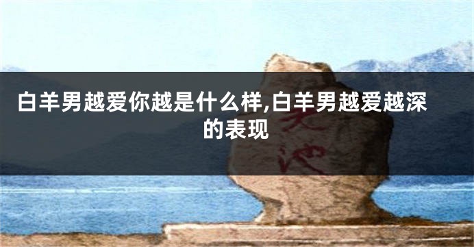 白羊男越爱你越是什么样,白羊男越爱越深的表现