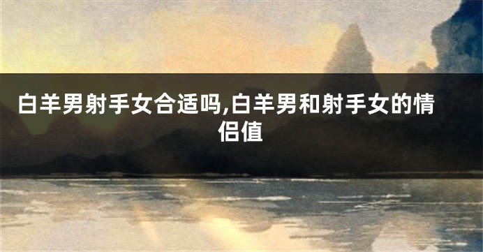 白羊男射手女合适吗,白羊男和射手女的情侣值