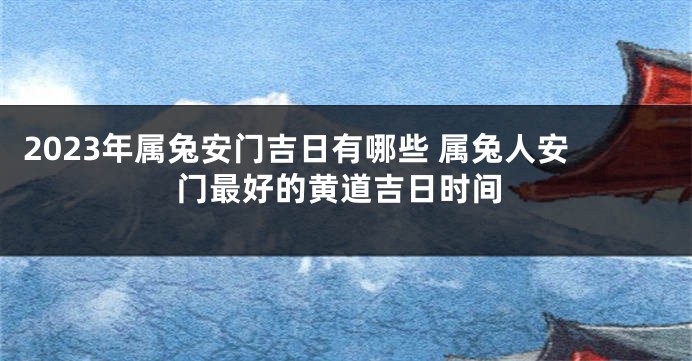 2023年属兔安门吉日有哪些 属兔人安门最好的黄道吉日时间
