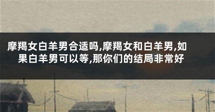 摩羯女白羊男合适吗,摩羯女和白羊男,如果白羊男可以等,那你们的结局非常好