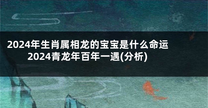 2024年生肖属相龙的宝宝是什么命运 2024青龙年百年一遇(分析)