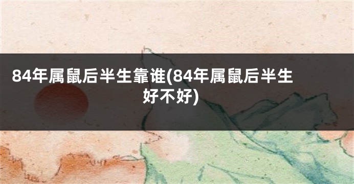 84年属鼠后半生靠谁(84年属鼠后半生好不好)