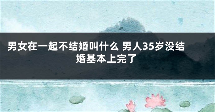 男女在一起不结婚叫什么 男人35岁没结婚基本上完了