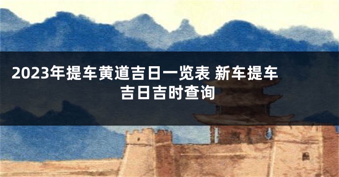 2023年提车黄道吉日一览表 新车提车吉日吉时查询