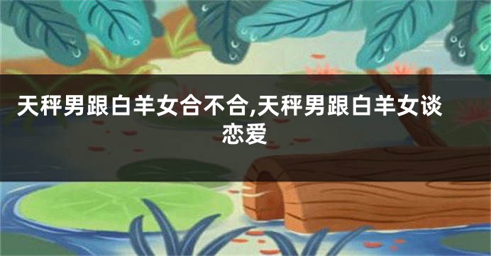 天秤男跟白羊女合不合,天秤男跟白羊女谈恋爱