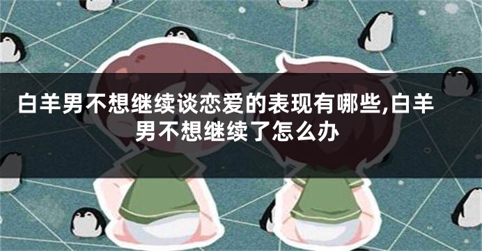 白羊男不想继续谈恋爱的表现有哪些,白羊男不想继续了怎么办
