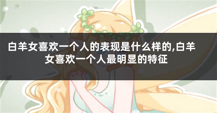 白羊女喜欢一个人的表现是什么样的,白羊女喜欢一个人最明显的特征