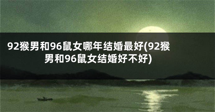 92猴男和96鼠女哪年结婚最好(92猴男和96鼠女结婚好不好)