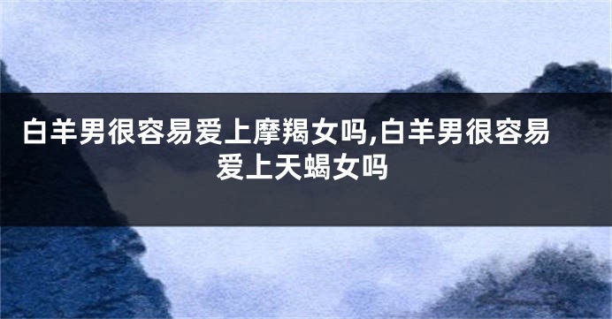 白羊男很容易爱上摩羯女吗,白羊男很容易爱上天蝎女吗