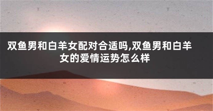双鱼男和白羊女配对合适吗,双鱼男和白羊女的爱情运势怎么样