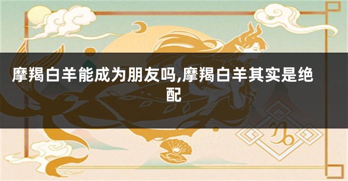 摩羯白羊能成为朋友吗,摩羯白羊其实是绝配