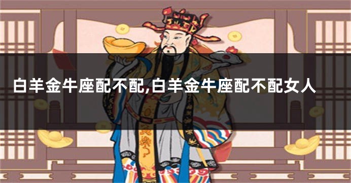 白羊金牛座配不配,白羊金牛座配不配女人