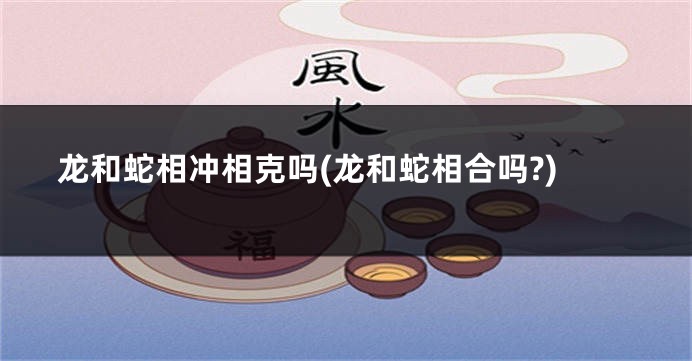 龙和蛇相冲相克吗(龙和蛇相合吗?)