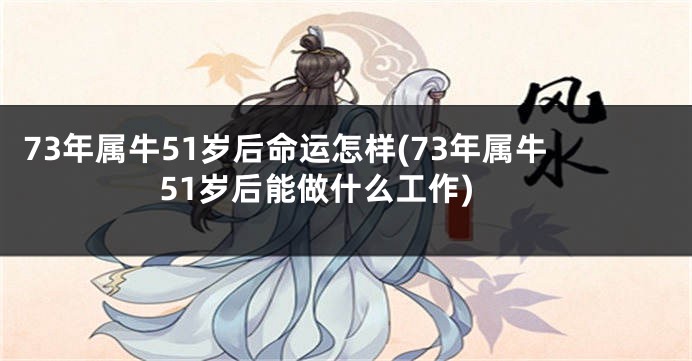 73年属牛51岁后命运怎样(73年属牛51岁后能做什么工作)