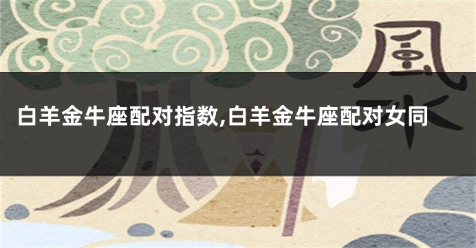 白羊金牛座配对指数,白羊金牛座配对女同