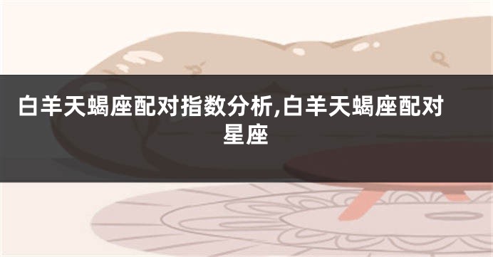 白羊天蝎座配对指数分析,白羊天蝎座配对星座