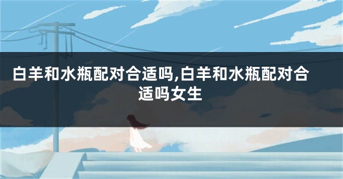白羊和水瓶配对合适吗,白羊和水瓶配对合适吗女生
