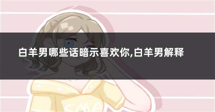 白羊男哪些话暗示喜欢你,白羊男解释