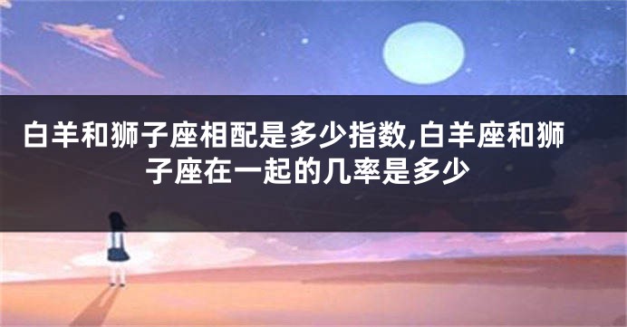 白羊和狮子座相配是多少指数,白羊座和狮子座在一起的几率是多少