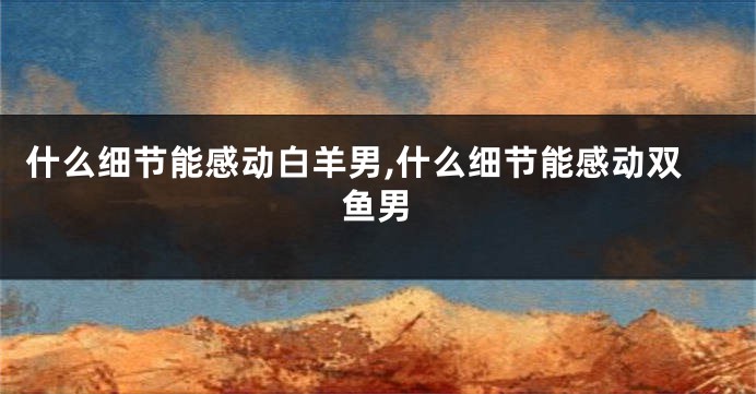 什么细节能感动白羊男,什么细节能感动双鱼男
