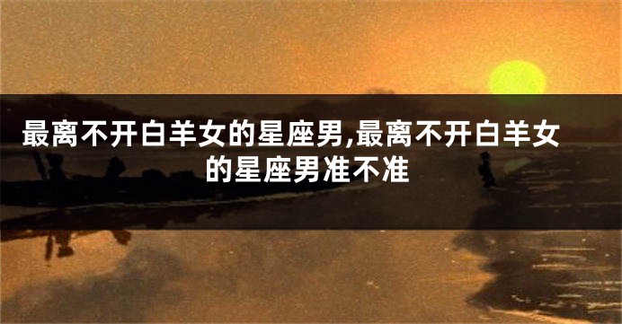 最离不开白羊女的星座男,最离不开白羊女的星座男准不准