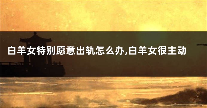 白羊女特别愿意出轨怎么办,白羊女很主动