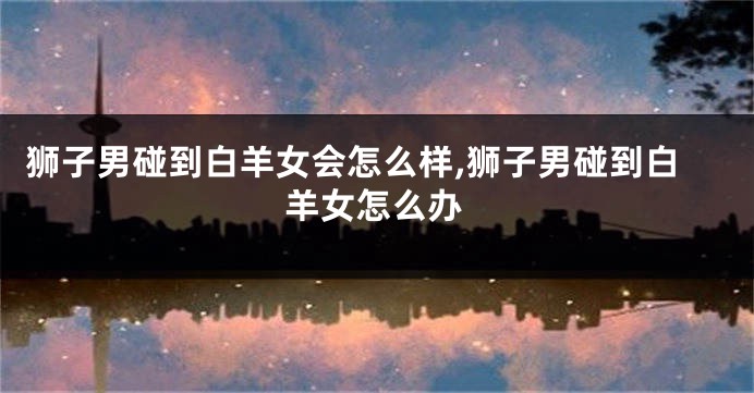 狮子男碰到白羊女会怎么样,狮子男碰到白羊女怎么办