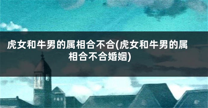 虎女和牛男的属相合不合(虎女和牛男的属相合不合婚姻)