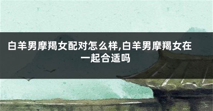 白羊男摩羯女配对怎么样,白羊男摩羯女在一起合适吗