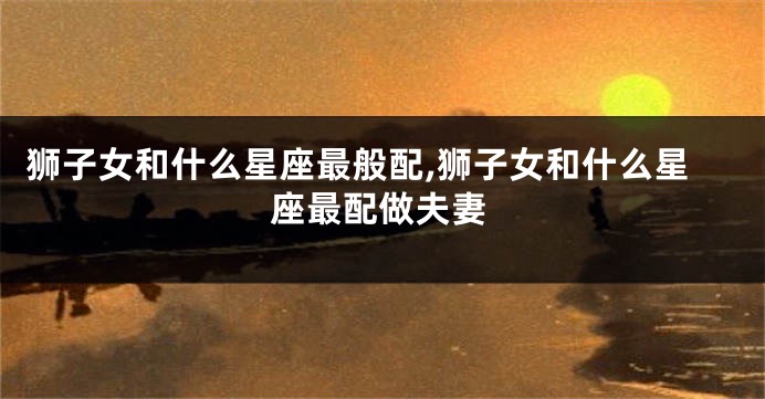 狮子女和什么星座最般配,狮子女和什么星座最配做夫妻
