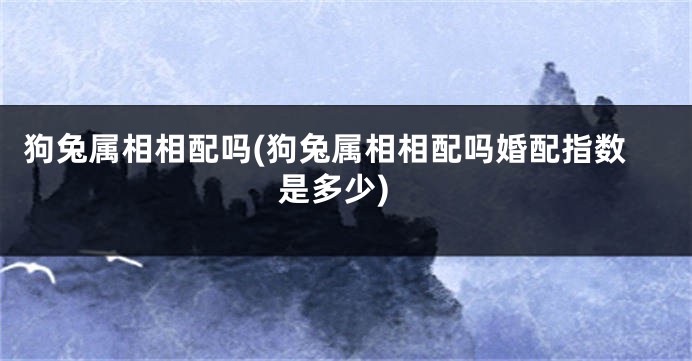 狗兔属相相配吗(狗兔属相相配吗婚配指数是多少)