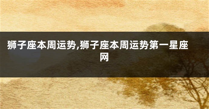 狮子座本周运势,狮子座本周运势第一星座网