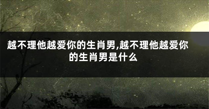 越不理他越爱你的生肖男,越不理他越爱你的生肖男是什么