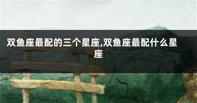 双鱼座最配的三个星座,双鱼座最配什么星座