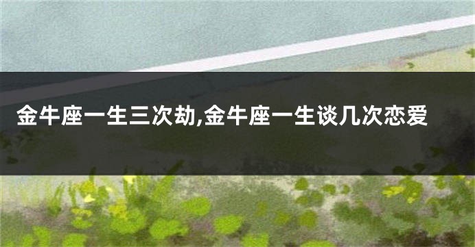 金牛座一生三次劫,金牛座一生谈几次恋爱