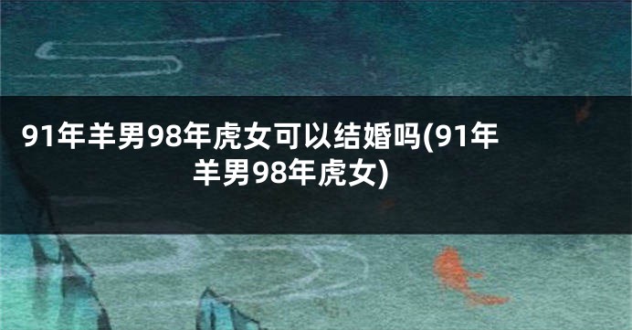 91年羊男98年虎女可以结婚吗(91年羊男98年虎女)