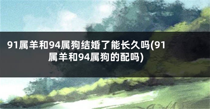 91属羊和94属狗结婚了能长久吗(91属羊和94属狗的配吗)