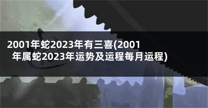 2001年蛇2023年有三喜(2001年属蛇2023年运势及运程每月运程)